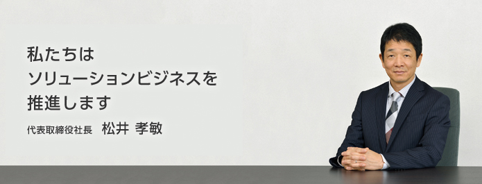 私たちはソリューションビジネスを推進します　代表取締役社長松井孝敏