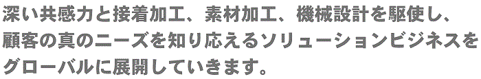 接着・樹脂加工を基盤とした『ポバール技術』を活かし、顧客の様々な問題を解決するソリューションビジネスをグローバルに展開していきます。