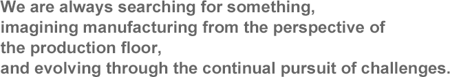 We are always searching for something, imagining manufacturing from the perspective of the production floor, and evolving through the continual pursuit of challenges.