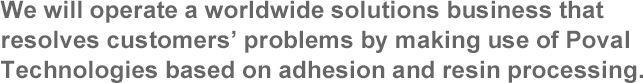 We will operate a worldwide solutions business that resolves customers’ problems by making use of Poval Technologies based on adhesion and resin processing.